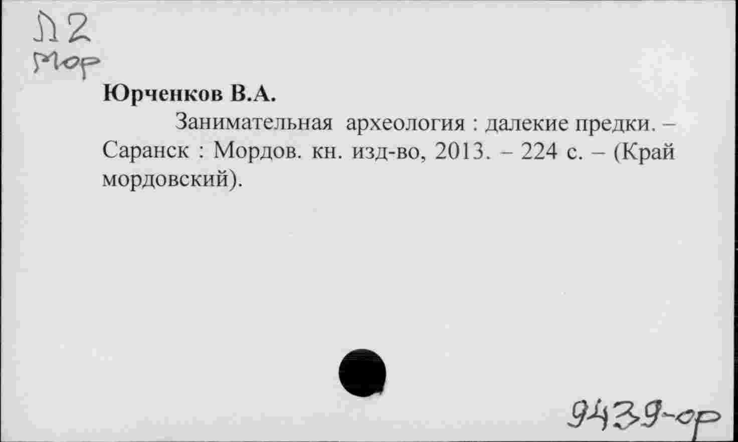 ﻿Юрченков B.A.
Занимательная археология : далекие предки. -Саранск : Мордов. кн. изд-во, 2013. - 224 с. - (Край мордовский).
